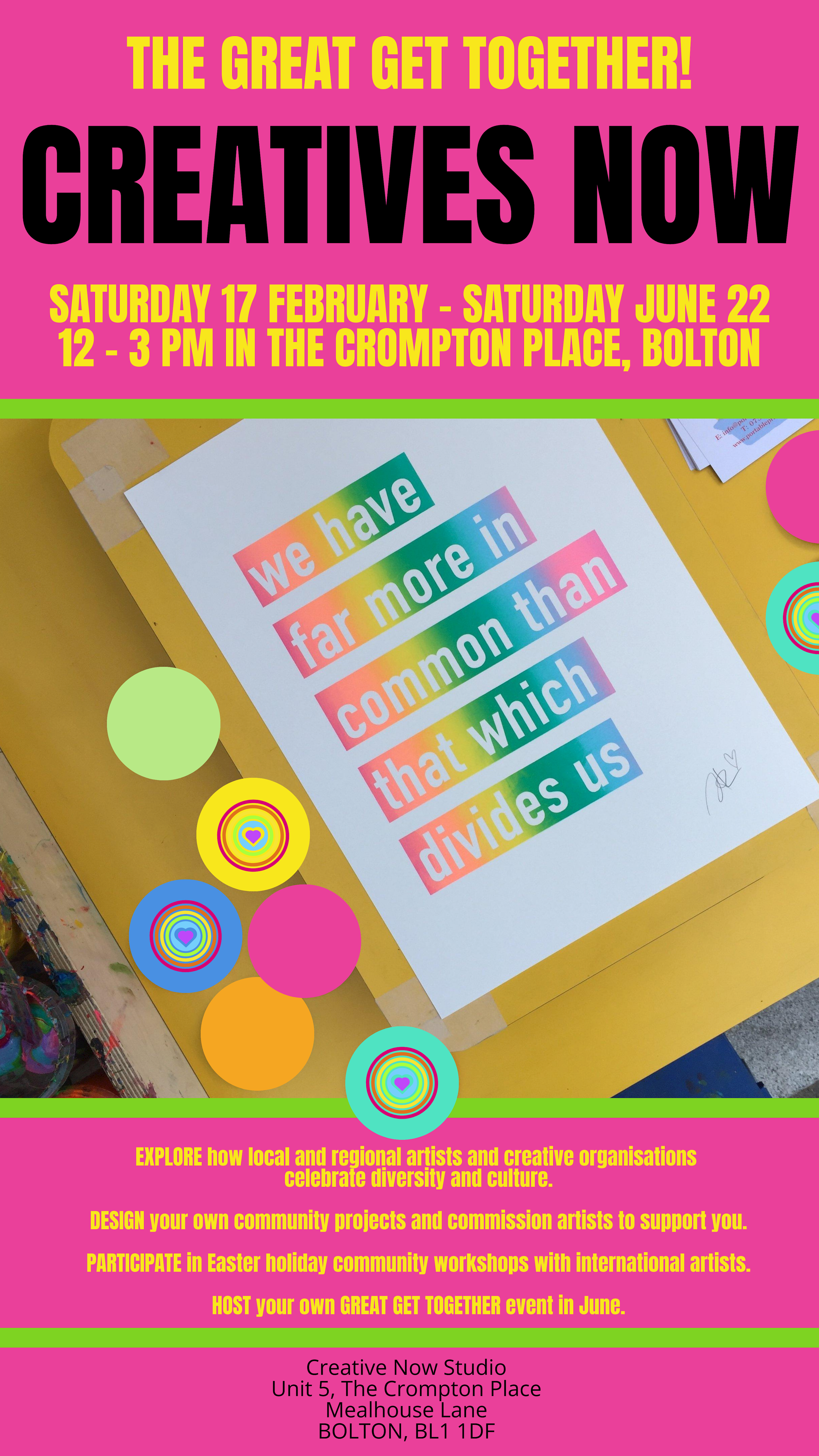 Colourful poster with test that reads: The Great Get Together! Creatives Now. Saturday 17 February - Saturday 22 June 12-3pm in The Crompton Place, Bolton. Central to the poster is a photo of decorative rainbow text art, which reads: “We have far more in common than that which divides us.” Below the photo, text continues: EXPLORE how local and regional artists and creative organisations celebrate diversity and culture. DESIGN your own community projects and commission artists to support you. PARTICIPATE in Easter holiday community workshops with international artists. HOST your own GREAT GET TOGETHER event in June. Creative Now Studio, Unit 5 The Crompton Place, Mealhouse Lane, Bolton, BL1 1DF.